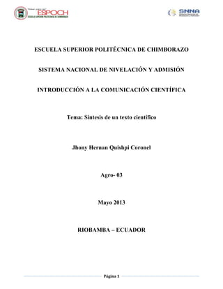 Página 1
ESCUELA SUPERIOR POLITÉCNICA DE CHIMBORAZO
SISTEMA NACIONAL DE NIVELACIÓN Y ADMISIÓN
INTRODUCCIÓN A LA COMUNICACIÓN CIENTÍFICA
Tema: Síntesis de un texto científico
Jhony Hernan Quishpi Coronel
Agro- 03
Mayo 2013
RIOBAMBA – ECUADOR
 