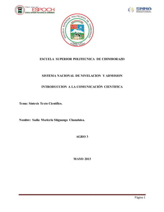 Página 1
ESCUELA SUPERIOR POLITECNICA DE CHIMBORAZO
SISTEMA NACIONAL DE NIVELACION Y ADMISION
INTRODUCCION A LA COMUNICACIÓN CIENTIFICA
Tema: Síntesis Texto Científico.
Nombre: Sadia Maricela Shiguango Chanaluisa.
AGRO 3
MAYO 2013
 