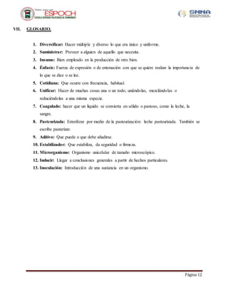 Página 12
VII. GLOSARIO.
1. Diversificar: Hacer múltiple y diverso lo que era único y uniforme.
2. Suministrar: Proveer a alguien de aquello que necesita.
3. Insumo: Bien empleado en la producción de otro bien.
4. Énfasis: Fuerza de expresión o de entonación con que se quiere realzar la importancia de
lo que se dice o se lee.
5. Cotidiana: Que ocurre con frecuencia, habitual.
6. Unificar: Hacer de muchas cosas una o un todo, uniéndolas, mezclándolas o
reduciéndolas a una misma especie.
7. Coagulado: hacer que un líquido se convierta en sólido o pastoso, como la leche, la
sangre.
8. Pasteurizada: Esterilizar por medio de la pasteurización: leche pasteurizada. También se
escribe pasterizar.
9. Aditivo: Que puede o que debe añadirse.
10. Estabilizador: Que estabiliza, da seguridad o firmeza.
11. Microrganismo: Organismo unicelular de tamaño microscópico.
12. Inducir: Llegar a conclusiones generales a partir de hechos particulares.
13. Inoculación: Introducción de una sustancia en un organismo.
 