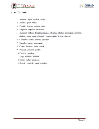 Página 14
B. ANTÓNIMOS:
1. Asegurar: negar, debilitar, aflojar.
2. Aportar. quitar, retirar.
3. Permitir: denegar, prohibir, vetar.
4. Progresar: empeorar, estancarse.
5. Aumentar: reducir, decrecer, amainar, estrechar, debilitar, amortiguar, aminorar,
declinar, restar, quitar, disminuir, empequeñecer, acortar, abreviar.
6. Comenzar: acabar, terminar, clausurar.
7. Entender: ignorar, desconocer.
8. Crecer: disminuir, bajar, reducir.
9. Producir: consumir, perder.
10. Provocar: apaciguar.
11. Elegir: repudiar, rechazar.
12. Incluir: excluir, desglosar.
13. Destruir: construir, hacer, organizar.
 