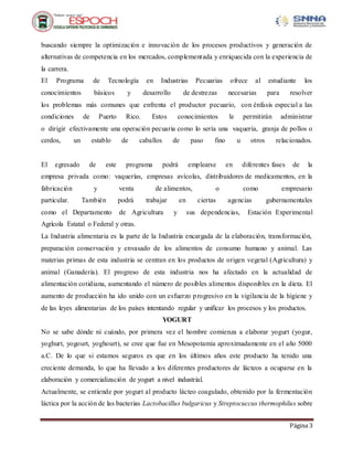 Página 3
buscando siempre la optimización e innovación de los procesos productivos y generación de
alternativas de competencia en los mercados, complementada y enriquecida con la experiencia de
la carrera.
El Programa de Tecnología en Industrias Pecuarias ofrece al estudiante los
conocimientos básicos y desarrollo de destrezas necesarias para resolver
los problemas más comunes que enfrenta el productor pecuario, con énfasis especial a las
condiciones de Puerto Rico. Estos conocimientos le permitirán administrar
o dirigir efectivamente una operación pecuaria como lo sería una vaquería, granja de pollos o
cerdos, un establo de caballos de paso fino u otros relacionados.
El egresado de este programa podrá emplearse en diferentes fases de la
empresa privada como: vaquerías, empresas avícolas, distribuidores de medicamentos, en la
fabricación y venta de alimentos, o como empresario
particular. También podrá trabajar en ciertas agencias gubernamentales
como el Departamento de Agricultura y sus dependencias, Estación Experimental
Agrícola Estatal o Federal y otras.
La Industria alimentaria es la parte de la Industria encargada de la elaboración, transformación,
preparación conservación y envasado de los alimentos de consumo humano y animal. Las
materias primas de esta industria se centran en los productos de origen vegetal (Agricultura) y
animal (Ganadería). El progreso de esta industria nos ha afectado en la actualidad de
alimentación cotidiana, aumentando el número de posibles alimentos disponibles en la dieta. El
aumento de producción ha ido unido con un esfuerzo progresivo en la vigilancia de la higiene y
de las leyes alimentarias de los países intentando regular y unificar los procesos y los productos.
YOGURT
No se sabe dónde ni cuándo, por primera vez el hombre comienza a elaborar yogurt (yogur,
yoghurt, yogourt, yoghourt), se cree que fue en Mesopotamia aproximadamente en el año 5000
a.C. De lo que si estamos seguros es que en los últimos años este producto ha tenido una
creciente demanda, lo que ha llevado a los diferentes productores de lácteos a ocuparse en la
elaboración y comercialización de yogurt a nivel industrial.
Actualmente, se entiende por yogurt al producto lácteo coagulado, obtenido por la fermentación
láctica por la acción de las bacterias Lactobacillus bulgaricus y Streptocuccus thermophilus sobre
 