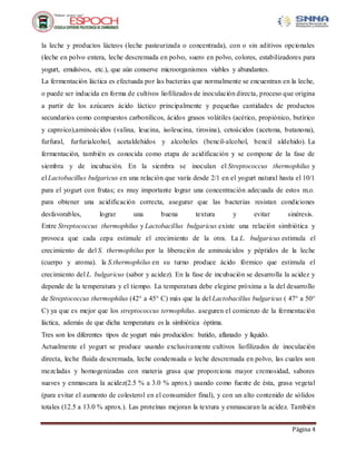 Página 4
la leche y productos lácteos (leche pasteurizada o concentrada), con o sin aditivos opcionales
(leche en polvo entera, leche descremada en polvo, suero en polvo, colores, estabilizadores para
yogurt, emulsivos, etc.), que aún conserve microorganismos viables y abundantes.
La fermentación láctica es efectuada por las bacterias que normalmente se encuentran en la leche,
o puede ser inducida en forma de cultivos liofilizados de inoculación directa, proceso que origina
a partir de los azúcares ácido láctico principalmente y pequeñas cantidades de productos
secundarios como compuestos carbonílicos, ácidos grasos volátiles (acético, propiónico, butírico
y caproico),aminoácidos (valina, leucina, isoleucina, tirosina), cetoácidos (acetona, butanona),
furfural, furfurialcohol, acetaldehidos y alcoholes (bencil-alcohol, bencil aldehido). La
fermentación, también es conocida como etapa de acidificación y se compone de la fase de
siembra y de incubación. En la siembra se inoculan el Streptococcus thermophilus y
el Lactobacillus bulgaricus en una relación que varía desde 2/1 en el yogurt natural hasta el 10/1
para el yogurt con frutas; es muy importante lograr una concentración adecuada de estos m.o.
para obtener una acidificación correcta, asegurar que las bacterias resistan condiciones
desfavorables, lograr una buena textura y evitar sinéresis.
Entre Streptococcus thermophilus y Lactobacillus bulgaricus existe una relación simbiótica y
provoca que cada cepa estimule el crecimiento de la otra. La L. bulgaricus estimula el
crecimiento de del S. thermophilus por la liberación de aminoácidos y péptidos de la leche
(cuerpo y aroma). la S.thermophilus en su turno produce ácido fórmico que estimula el
crecimiento del L. bulgaricus (sabor y acidez). En la fase de incubación se desarrolla la acidez y
depende de la temperatura y el tiempo. La temperatura debe elegirse próxima a la del desarrollo
de Streptococcus thermophilus (42° a 45° C) más que la del Lactobacillus bulgaricus ( 47° a 50°
C) ya que es mejor que los streptococcus termophilus. aseguren el comienzo de la fermentación
láctica, además de que dicha temperatura es la simbiótica óptima.
Tres son los diferentes tipos de yogurt más producidos: batido, aflanado y líquido.
Actualmente el yogurt se produce usando exclusivamente cultivos liofilizados de inoculación
directa, leche fluida descremada, leche condensada o leche descremada en polvo, las cuales son
mezcladas y homogenizadas con materia grasa que proporciona mayor cremosidad, sabores
suaves y enmascara la acidez(2.5 % a 3.0 % aprox.) usando como fuente de ésta, grasa vegetal
(para evitar el aumento de colesterol en el consumidor final), y con un alto contenido de sólidos
totales (12.5 a 13.0 % aprox.). Las proteínas mejoran la textura y enmascaran la acidez. También
 