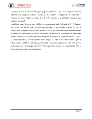 Página 5
se incluye el uso de estabilizadores para yogurt y emulsivos AISA, para asegurar una buena
estabilización, cuerpo y textura, evitando así los defectos desagradables de arenosidad o
sinéresis. En Grupo Industrial AISA, S.A de C.V. tenemos el estabilizador adecuado para
cualquier necesidad.
La leche de vaca o de oveja, vaca y leche en polvo es pasteurizada (calentada a 90 ° C durante 5
min. o con otro tipo de condiciones de pasteurización, lo que también depende del tipo de
estabilizador empleado), esto permite la destrucción de bacterias indeseables (particularmente
termodúricas) favoreciendo el rápido crecimiento de los cultivos liofilizados de inoculación
directa. Esta mezcla es enfriada a temperatura óptima de incubación, usualmente entre 42 ° y 45 °
C e inoculada con el 2 a 4 U del cultivo láctico elegido. Al cabo de 4 o 5 hr. podemos lograr un
pH de 4.7 aprox. (0.95 A 1.2 % de acidez titulable), y una viscosidad superior a los 8500 cp. Con
un buen proceso y una temperatura de 4 ° C nos permiten mantener al yogur durante 50 días
conservando principales sus características.
 