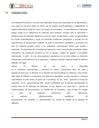 Página 7
III. INTRODUCCIÓN.
Las Industrias Pecuarias es un tema muy importante ya que está relacionada con la agroindustria,
esta separa los servicios útiles, de forma que los prepara transformándolos y adaptándolos al
régimen alimenticio, luego los varía y los esparce al consumidor. La agroindustria es importante
porque ayuda en la elaboración de alimentos para animales, insumos para la agricultura y
productos para las diferentes industrias ya sean de cuero, farmacéuticas u otras. La agroindustria
ha crecido sosteniblemente y según sus diferentes condiciones geográficas y sociales con las
capacitaciones de profesionales ayudaría sin duda al crecimiento sustentable y económico del
país. La industria pecuaria ofrece a los estudiantes conocimientos básicos que ayudan a
solucionar los problemas de los productores pecuarios, estos conocimientos permitirían dirigir
ciertamente una producción pecuaria ya sea en granjas, campos de ganado o actividades
relacionadas. A partir de este tema podemos sustentarnos en un buen trabajo en diferentes
instituciones como ministerio de la agricultura, empresas avícolas, empresas donde se elaboren
alimentos de origen
animal. El objetivo de este tema es desarrollar
en el estudiante conocimientos y destrezas en ciertas y particulares áreas del saber y
preparar técnicos que se destinen en la industria del procesamiento de alimentos. Este técnico
debe tratar de trabajar y comunicarse con diferentes autoridades, ya sean ingenieros o personal
especificados en estos temas, al igual que el tecnólogo de las áreas agrícolas el técnico de
alimentos, es un especialista que debe poseer variabilidad que le permite desempeñarse en
muchas fases de las industrias de alimentos, ya que llegaría a ser supervisor o gerente de
establecimientos de procesamiento y/o distribución de alimentos, como técnico de compra
y venta de productos alimenticios para elaboración,
en agencias gubernamentales reguladoras de
procesamiento de alimentos y departamentos de control de calidad de la industria de
alimentos.
 