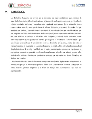 Página 8
IV. JUSTIFICACIÓN.
Las Industrias Pecuarias se apoyan en la necesidad de crear condiciones que permitan la
seguridad alimentaria del país potenciando el desarrollo del sector agropecuario. En el país
existen provincias agrícolas y ganaderas por excelencia que además de su ubicación tienen
características naturales muy particulares de climas diferentes, diversidad de suelos, lo que
permiten una variada y completa producción dentro de una misma zona, por sus ubicaciones, que
son un punto básico o fundamental para la distribución de productos a todo el territorio nacional,
por otra parte en Riobamba se encuentra una completa y variada oferta educativa, como
estudiantes de todo el país que buscan carreras que aseguren su penetración al mundo laboral, que
les ofrezca oportunidades de crecimiento como de desarrollo profesional, dentro de estas se
plantea la carrera de Ingeniería en Industrias Pecuarias completa y bien estructurada que ayuda al
fortalecimiento de la región y del País en el sector agropecuario, carrera que cuenta por su
crecimiento constante y sostenido con demanda en el mundo laboral y que además permite a los
profesionales generar alternativas económicas propias que aseguran un futuro financiero al
finalizar sus estudios.
Lo que se ha conocido sobre este tema es la importancia que tiene la producción de alimentos en
nuestro país ya que la misma nos ayuda de forma social y económica, también a dirigir en un
futuro nuestras propias empresas o a tener un trabajo más desempeñado que nos sea
recompensado.
 