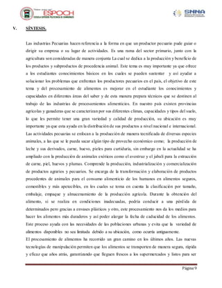 Página 9
V. SÍNTESIS.
Las industrias Pecuarias hacen referencia a la forma en que un productor pecuario pude guiar o
dirigir su empresa o su lugar de actividades. Es una rama del sector primario, junto con la
agricultura son consideradas de manera conjunta La cual se dedica a la producción y beneficio de
los productos y subproductos de procedencia animal. Este tema es muy importante ya que ofrece
a los estudiantes conocimientos básicos en los cuales se pueden sustentar y así ayudar a
solucionar los problemas que enfrentan los productores pecuarios en el país, el objetivo de este
tema y del procesamiento de alimentos es mejorar en el estudiante los conocimientos y
capacidades en diferentes áreas del saber y de esta manera prepara técnicos que se destinen al
trabajo de las industrias de procesamientos alimenticios. En nuestro país existen provincias
agrícolas y ganaderas que se caracterizan por sus diferentes climas, capacidades y tipos del suelo,
lo que les permite tener una gran variedad y calidad de producción, su ubicación es muy
importante ya que esta ayuda en la distribución de sus productos a nivel nacional e internacional.
Las actividades pecuarias se enfocan a la producción de manera tecnificada de diversas especies
animales, a las que se le pueda sacar algún tipo de provecho económico como; la producción de
leche y sus derivados, carne, huevo, pieles para curtiduría, sin embargo en la actualidad se ha
ampliado con la producción de animales exóticos como el avestruz y el jabalí para la extracción
de carne, piel, huevos y plumas. Comprende la producción, industrialización y comercialización
de productos agrarios y pecuarios. Se encarga de la transformación y elaboración de productos
procedentes de animales para el consumo alimenticio de los humanos en alimentos seguros,
comestibles y más apetecibles, en los cuales se toma en cuenta la clasificación por tamaño,
embalaje, empaque y almacenamiento de la producción agrícola. Durante la obtención del
alimento, si se realiza en condiciones inadecuadas, podría conducir a una pérdida de
determinados pero gracias a envases plásticos y otro, este procesamiento nos da los medios para
hacer los alimentos más duraderos y así poder alargar la fecha de caducidad de los alimentos.
Este proceso ayuda con las necesidades de las poblaciones urbanas y evita que la variedad de
alimentos disponibles no sea limitada debido a su ubicación, como ocurría antiguamente.
El procesamiento de alimentos ha recorrido un gran camino en los últimos años. Las nuevas
tecnologías de manipulación permiten que los alimentos se transporten de manera segura, rápida
y eficaz que años atrás, garantizando que lleguen frescos a los supermercados y listos para ser
 