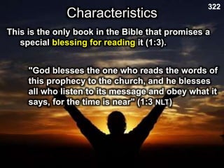 Characteristics
322
This is the only book in the Bible that promises a
special blessing for reading it (1:3).
"God blesses the one who reads the words of
this prophecy to the church, and he blesses
all who listen to its message and obey what it
says, for the time is near" (1:3 NLT)
 