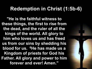Redemption in Christ (1:5b-6)
"He is the faithful witness to
these things, the first to rise from
the dead, and the ruler of all the
kings of the world. All glory to
him who loves us and has freed
us from our sins by shedding his
blood for us. 6He has made us a
Kingdom of priests for God his
Father. All glory and power to him
forever and ever! Amen."
 