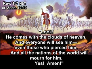 "Look!
He comes with the clouds of heaven.
And everyone will see him—
even those who pierced him.
And all the nations of the world will
mourn for him.
Yes! Amen!"
Rev. 1:7 NLT
cf. Zech. 12:10
 