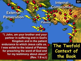 The Twofold
Context of
the Book
"I, John, am your brother and your
partner in suffering and in God's
Kingdom and in the patient
endurance to which Jesus calls us.
I was exiled to the island of Patmos
for preaching the word of God and
for my testimony about Jesus"
(Rev. 1:9 NLT)
External
Persecution
Internal
Compromise
Patmos
321
 