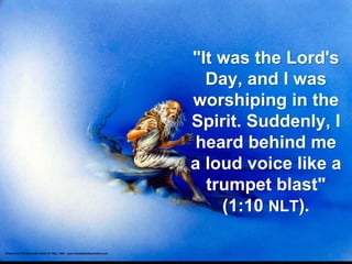 "It was the Lord's
Day, and I was
worshiping in the
Spirit. Suddenly, I
heard behind me
a loud voice like a
trumpet blast"
(1:10 NLT).
 