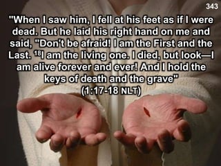 343
"When I saw him, I fell at his feet as if I were
dead. But he laid his right hand on me and
said, "Don't be afraid! I am the First and the
Last. 18I am the living one. I died, but look—I
am alive forever and ever! And I hold the
keys of death and the grave"
(1:17-18 NLT)
 