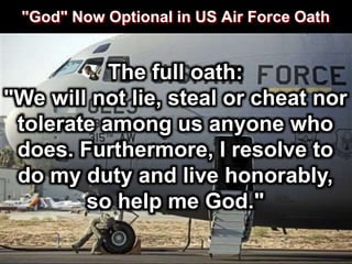 "God" Now Optional in US Air Force Oath
The full oath:
"We will not lie, steal or cheat nor
tolerate among us anyone who
does. Furthermore, I resolve to
do my duty and live honorably,
so help me God."
 