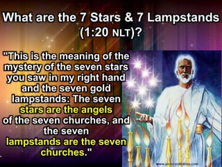 What are the 7 Stars & 7 Lampstands
(1:20 NLT)?
"This is the meaning of the
mystery of the seven stars
you saw in my right hand
and the seven gold
lampstands: The seven
stars are the angels
of the seven churches, and
the seven
lampstands are the seven
churches."
 