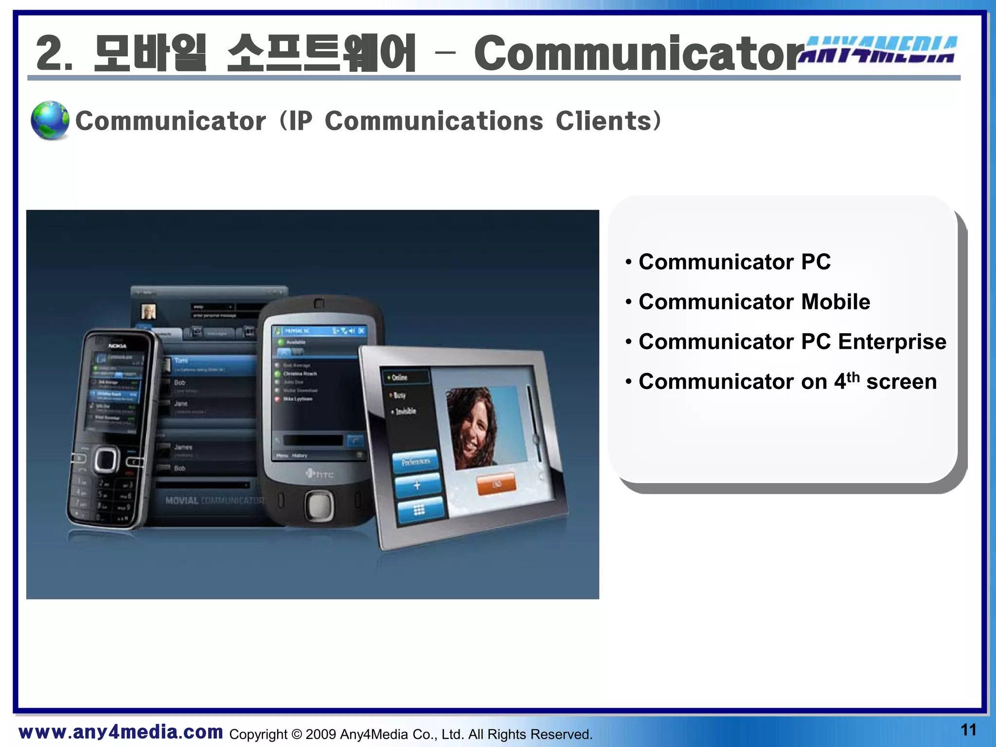 2. 모바일 소프트웨어 – Communicator
       Communicator (IP Communications Clients)




                                                                              • Communicator PC
                                                                              • Communicator Mobile
                                                                              • Communicator PC Enterprise
                                                                              • Communicator on 4th screen




www.any4media.com Copyright © 2009 Any4Media Co., Ltd. All Rights Reserved.                                  11
 