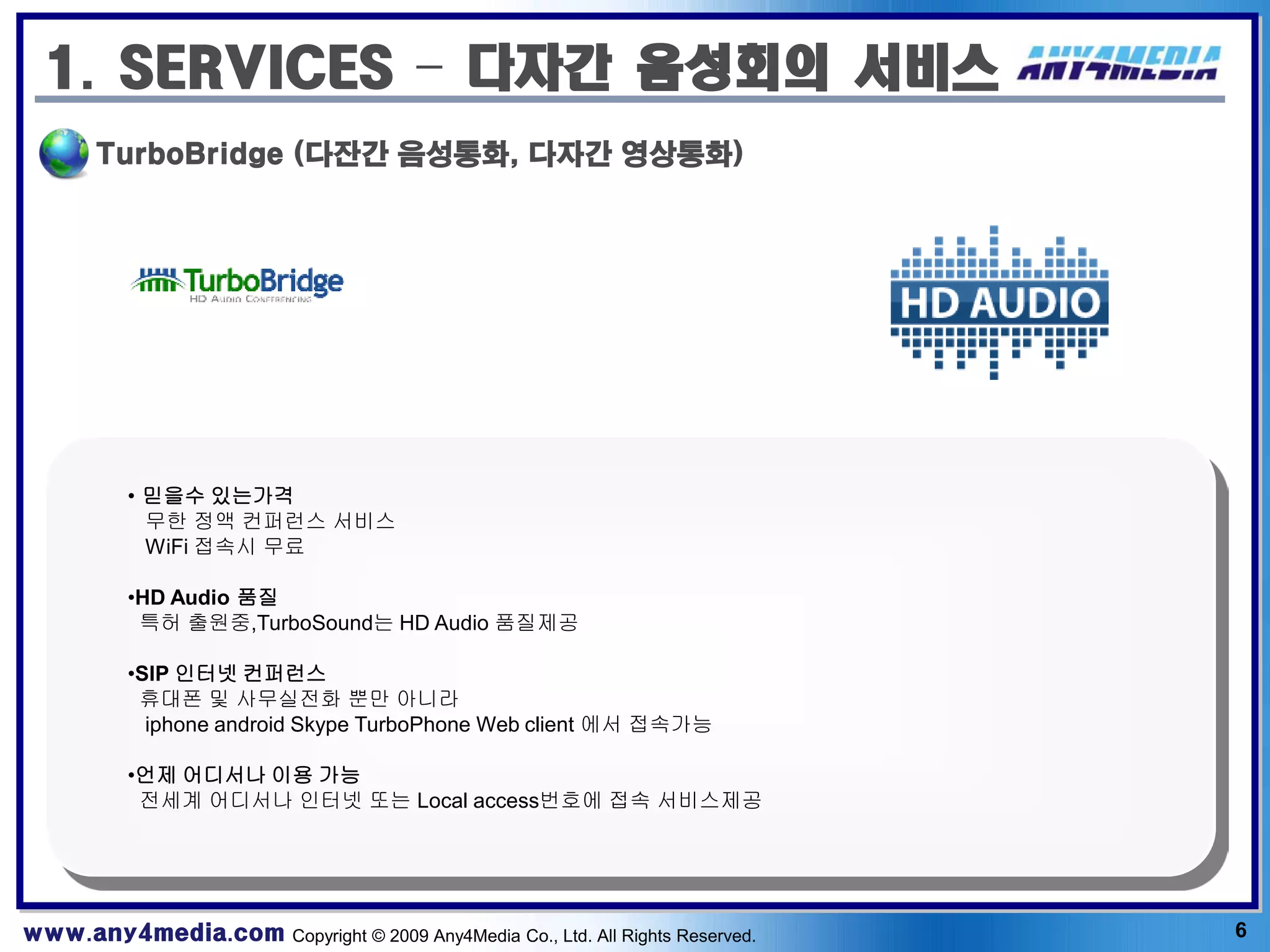 1. SERVICES – 다자간 음성회의 서비스
       TurboBridge (다잔간 음성통화, 다자간 영상통화)




          • 믿을수 있는가격
            무한 정액 컨퍼런스 서비스
            WiFi 접속시 무료

          •HD Audio 품질
           특허 출원중,TurboSound는 HD Audio 품질제공

          •SIP 인터넷 컨퍼런스
           휴대폰 및 사무실전화 뿐만 아니라
            iphone android Skype TurboPhone Web client 에서 접속가능

          •언제 어디서나 이용 가능
           전세계 어디서나 인터넷 또는 Local access번호에 접속 서비스제공




www.any4media.com Copyright © 2009 Any4Media Co., Ltd. All Rights Reserved.   6
 