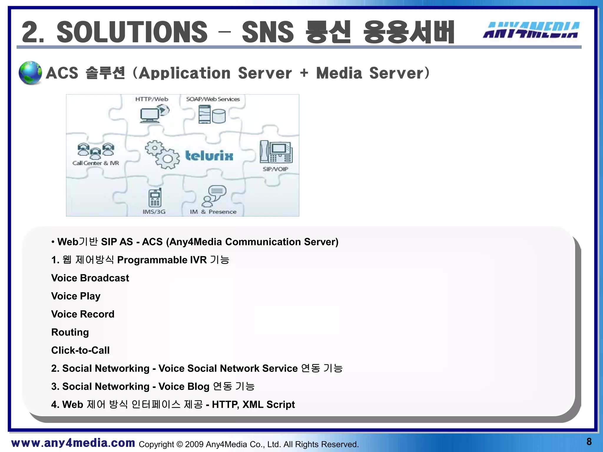 2. SOLUTIONS – SNS 통신 응용서버
       ACS 솔루션 (Application Server + Media Server)




        • Web기반 SIP AS - ACS (Any4Media Communication Server)
        1. 웹 제어방식 Programmable IVR 기능
        Voice Broadcast
        Voice Play
        Voice Record
        Routing
        Click-to-Call
        2. Social Networking - Voice Social Network Service 연동 기능
        3. Social Networking - Voice Blog 연동 기능
        4. Web 제어 방식 인터페이스 제공 - HTTP, XML Script


www.any4media.com Copyright © 2009 Any4Media Co., Ltd. All Rights Reserved.   8
 