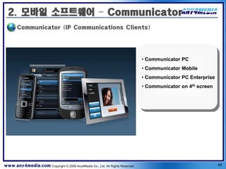 2. 모바일 소프트웨어 – Communicator
       Communicator (IP Communications Clients)




                                                                              • Communicator PC
                                                                              • Communicator Mobile
                                                                              • Communicator PC Enterprise
                                                                              • Communicator on 4th screen




www.any4media.com Copyright © 2009 Any4Media Co., Ltd. All Rights Reserved.                                  11
 
