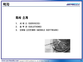목차



                     회사 소개
                      1.    서 비 스 (SERVICES)
                      2.    솔 루 션 (SOLUTIONS)
                      3.    모바일 소프트웨어 (MOBILE SOFTWARE)




www.any4media.com Copyright © 2009 Any4Media Co., Ltd. All Rights Reserved.   2
 
