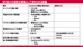 © 2017 NTT DOCOMO, INC. All Rights Reserved.
NFV向けの仮想化環境として求められる機能
要件 OpenStackの機能(期待を含む) 運用の工夫
オーバヘッドの無い環境 - CPU 占有
- NUMA-aware割り当て
- 資源のOver commitを防止
性能劣化を防ぐ資源配置 - NUMAを意識した資源割り当て
- CPU
- Memory
- NIC
リアルタイム処理にむけた環境を提供 • 資源のOver commitを防止
• CPU pinning
• Memoryの確保
高性能なNetwork I/Oを提供 - DPDK対応OVS
- SR-IOV
サーバベンダ差分を吸収 - KVM/HV - NWの命名規則による工夫
- Fencing
保守作業の部分自動化 - ヒーリング機能 - Fencing
高い同時制御命令実行 - OpenStackのスケーラビリティ
- Nova
- Cinder
23
 