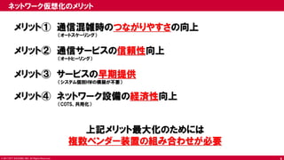 © 2017 NTT DOCOMO, INC. All Rights Reserved.
メリット① 通信混雑時のつながりやすさの向上
（オートスケーリング）
メリット② 通信サービスの信頼性向上
（オートヒーリング）
メリット③ サービスの早期提供
（システム個別HWの構築が不要）
メリット④ ネットワーク設備の経済性向上
（COTS、共用化）
上記メリット最大化のためには
複数ベンダー装置の組み合わせが必要
ネットワーク仮想化のメリット
4
 