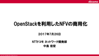 © 2017 NTT DOCOMO, INC. All Rights Reserved.
OpenStackを利用したNFVの商用化
２０１7年7月２6日
NTTドコモ ネットワーク開発部
中島 佳宏
 