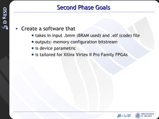 Second Phase Goals Create a software that takes in input .bmm (BRAM used) and .elf (code) file outputs: memory configuration bitstream is device parametric is tailored for Xilinx Virtex II Pro Family FPGAs 