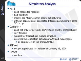 NS-2 good hardcoded modules bad flexibility models are “flat”, cannot create subnetworks difficult separation of concepts: different parameters in same TCL script OMNeT++ good not only for networks (MP systems and hw architectures) very flexible support for hierarchical module structure enforces the separation between  model  and  experiments all parameters in the  omnet.ini  file SSFNet not yet supported: last release on January 15, 2004 OPnet not free Simulators Analysis 