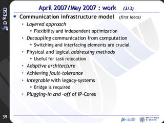 April 2007/May 2007 : work  (3/3) Communication infrastructure model  (first ideas) Layered approach Flexibility and independent optimization Decoupling  communication from computation Switching and interfacing elements are crucial  Physical and logical  addressing methods Useful for task relocation Adaptive architecture Achieving  fault-tolerance Integrable  with legacy-systems Bridge is required Plugging-in and -off  of IP-Cores 