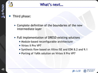 What’s next… Third phase: Complete definition of the boundaries of the new intermediate layer Full implementation of DRESD existing solutions Module-based reconfigurable architecture  Virtex II Pro VP7 Synthesis flow based on Xilinx ISE and EDK 8.2 and 9.1 Porting of YaRA solution on Virtex II Pro VP7 