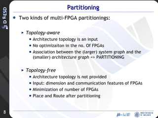 Partitioning Two kinds of multi-FPGA partitionings: Topology-aware Architecture topology is an input No optimizaiton in the no. Of FPGAs Association between the (larger)  system graph  and the (smaller)  architecture graph  => PARTITIONING Topology-free Architecture topology is not provided Input: dimension and communication features of FPGAs Minimization of number of FPGAs Place and Route after partitioning 