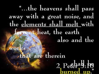 2 Peter 3:10
“…the heavens shall pass
away with a great noise, and
the elements shall melt with
fervent heat, the earth
also and the
works
that are therein
shall be
burned up.”
 
