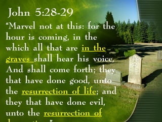 John 5:28-29
“Marvel not at this: for the
hour is coming, in the
which all that are in the
graves shall hear his voice,
And shall come forth; they
that have done good, unto
the resurrection of life; and
they that have done evil,
unto the resurrection of
 