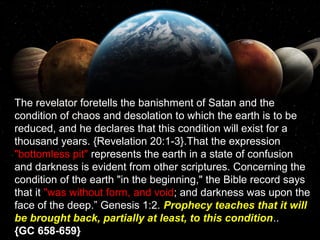 The revelator foretells the banishment of Satan and the
condition of chaos and desolation to which the earth is to be
reduced, and he declares that this condition will exist for a
thousand years. {Revelation 20:1-3}.That the expression
"bottomless pit" represents the earth in a state of confusion
and darkness is evident from other scriptures. Concerning the
condition of the earth "in the beginning," the Bible record says
that it "was without form, and void; and darkness was upon the
face of the deep.” Genesis 1:2. Prophecy teaches that it will
be brought back, partially at least, to this condition..
{GC 658-659}
 