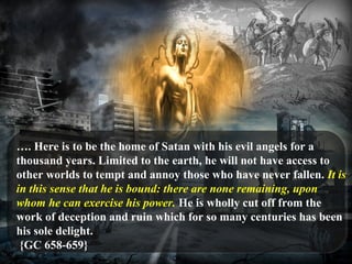 …. Here is to be the home of Satan with his evil angels for a
thousand years. Limited to the earth, he will not have access to
other worlds to tempt and annoy those who have never fallen. It is
in this sense that he is bound: there are none remaining, upon
whom he can exercise his power. He is wholly cut off from the
work of deception and ruin which for so many centuries has been
his sole delight.
{GC 658-659}
 