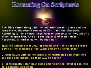 The Bible verses along with the quotation speaks to one and theThe Bible verses along with the quotation speaks to one and the
same event, the second coming of Christ and the aftermath.same event, the second coming of Christ and the aftermath.
According to these verses when Jesus returns to earth, two specificAccording to these verses when Jesus returns to earth, two specific
things happen first. And as a consequence of these thingsthings happen first. And as a consequence of these things
happening, a third thing will be the result.happening, a third thing will be the result.
1)1)All the wicked die at Jesus appearing and “the cities are brokenAll the wicked die at Jesus appearing and “the cities are broken
down at the presence of the LORD and by his fierce anger”down at the presence of the LORD and by his fierce anger”
2)2)Jesus leaves with all the saints (The resurrected and those whoJesus leaves with all the saints (The resurrected and those who
are alive and remain) on their way to heavenare alive and remain) on their way to heaven
3)3) consequently Satan now alone and no one to tempt is banishedconsequently Satan now alone and no one to tempt is banished
to a desolate wildernessto a desolate wilderness
 