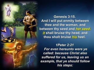 Genesis 3:15.Genesis 3:15.
And I will put enmity betweenAnd I will put enmity between
thee and the woman, andthee and the woman, and
between thy seed andbetween thy seed and her seedher seed;;
itit shall bruise thy head, andshall bruise thy head, and
thou shalt bruisethou shalt bruise hishis heel.heel.
1Peter 2:211Peter 2:21
For even hereunto were yeFor even hereunto were ye
called: because Christ alsocalled: because Christ also
suffered for us, leaving us ansuffered for us, leaving us an
example, that ye should followexample, that ye should follow
his steps:his steps:
 