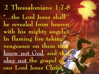 2 Thessalonians 1:7-8
“…the Lord Jesus shall
be revealed from heaven
with his mighty angels,
In flaming fire taking
vengeance on them that
know not God, and that
obey not the gospel of
our Lord Jesus Christ.”
 