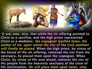It was seen, also, that while the sin offering pointed toIt was seen, also, that while the sin offering pointed to
Christ as a sacrifice, and the high priest representedChrist as a sacrifice, and the high priest represented
Christ as a mediator,Christ as a mediator, the scapegoat typified Satan, thethe scapegoat typified Satan, the
author of sin, upon whom the sins of the truly penitentauthor of sin, upon whom the sins of the truly penitent
will finally be placed.will finally be placed. When the high priest, by virtue ofWhen the high priest, by virtue of
the blood of the sin offering, removed the sins from thethe blood of the sin offering, removed the sins from the
sanctuary, he placed them upon the scapegoat. Whensanctuary, he placed them upon the scapegoat. When
Christ, by virtue of His own blood, removes the sins ofChrist, by virtue of His own blood, removes the sins of
His people from the heavenly sanctuary at the close ofHis people from the heavenly sanctuary at the close of
His ministration,His ministration, He will place them upon Satan, who,He will place them upon Satan, who,
 