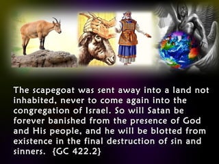 The scapegoat was sent away into a land notThe scapegoat was sent away into a land not
inhabited, never to come again into theinhabited, never to come again into the
congregation of Israel. So will Satan becongregation of Israel. So will Satan be
forever banished from the presence of Godforever banished from the presence of God
and His people, and he will be blotted fromand His people, and he will be blotted from
existence in the final destruction of sin andexistence in the final destruction of sin and
sinners. {GC 422.2}sinners. {GC 422.2}
 