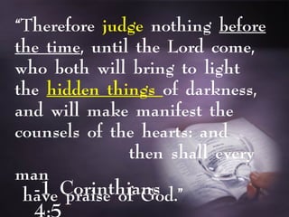 -1 Corinthians
“Therefore judge nothing before
the time, until the Lord come,
who both will bring to light
the hidden things of darkness,
and will make manifest the
counsels of the hearts: and
then shall every
man
have praise of God.”
 