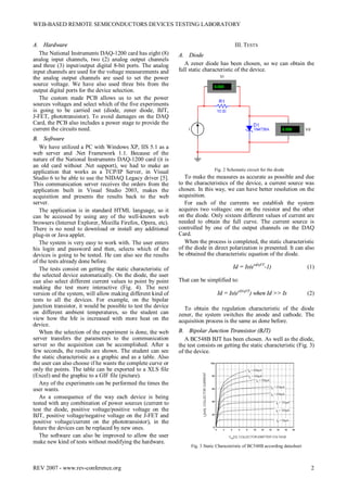 WEB-BASED REMOTE SEMICONDUCTORS DEVICES TESTING LABORATORY
REV 2007 - www.rev-conference.org 2
A. Hardware
The National Instruments DAQ-1200 card has eight (8)
analog input channels, two (2) analog output channels
and three (3) input/output digital 8-bit ports. The analog
input channels are used for the voltage measurements and
the analog output channels are used to set the power
source voltage. We have also used three bits from the
output digital ports for the device selection.
The custom made PCB allows us to set the power
sources voltages and select which of the five experiments
is going to be carried out (diode, zener diode, BJT,
J-FET, phototransistor). To avoid damages on the DAQ
Card, the PCB also includes a power stage to provide the
current the circuits need.
B. Software
We have utilized a PC with Windows XP, IIS 5.1 as a
web server and .Net Framework 1.1. Because of the
nature of the National Instruments DAQ-1200 card (it is
an old card without .Net support), we had to make an
application that works as a TCP/IP Server, in Visual
Studio 6 to be able to use the NIDAQ Legacy driver [5].
This communication server receives the orders from the
application built in Visual Studio 2003, makes the
acquisition and presents the results back to the web
server.
The application is in standard HTML language, so it
can be accessed by using any of the well-known web
browsers (Internet Explorer, Mozilla Firefox, Opera, etc).
There is no need to download or install any additional
plug-in or Java applet.
The system is very easy to work with. The user enters
his login and password and then, selects which of the
devices is going to be tested. He can also see the results
of the tests already done before.
The tests consist on getting the static characteristic of
the selected device automatically. On the diode, the user
can also select different current values to point by point
making the test more interactive (Fig. 4). The next
version of the system, will allow making different kind of
tests to all the devices. For example, on the bipolar
junction transistor, it would be possible to test the device
on different ambient temperatures, so the student can
view how the hfe is increased with more heat on the
device.
When the selection of the experiment is done, the web
server transfers the parameters to the communication
server so the acquisition can be accomplished. After a
few seconds, the results are shown. The student can see
the static characteristic as a graphic and as a table. Also
the user can also choose if he wants the complete curve or
only the points. The table can be exported to a XLS file
(Excel) and the graphic to a GIF file (picture).
Any of the experiments can be performed the times the
user wants.
As a consequence of the way each device is being
tested with any combination of power sources (current to
test the diode, positive voltage/positive voltage on the
BJT, positive voltage/negative voltage on the J-FET and
positive voltage/current on the phototransistor), in the
future the devices can be replaced by new ones.
The software can also be improved to allow the user
make new kind of tests without modifying the hardware.
III. TESTS
A. Diode
A zener diode has been chosen, so we can obtain the
full static characteristic of the device.
Fig. 2 Schematic circuit for the diode
To make the measures as accurate as possible and due
to the characteristics of the device, a current source was
chosen. In this way, we can have better resolution on the
acquisition.
For each of the currents we establish the system
acquires two voltages: one on the resistor and the other
on the diode. Only sixteen different values of current are
needed to obtain the full curve. The current source is
controlled by one of the output channels on the DAQ
Card.
When the process is completed, the static characteristic
of the diode in direct polarization is presented. It can also
be obtained the characteristic equation of the diode.
Id = Is(evd/ηVT
-1) (1)
That can be simplified to:
Id = Is(evD/ηVT
) when Id >> Is (2)
To obtain the regulation characteristic of the diode
zener, the system switches the anode and cathode. The
acquisition process is the same as done before.
B. Bipolar Junction Ttransistor (BJT)
A BC548B BJT has been chosen. As well as the diode,
the test consists on getting the static characteristic (Fig. 3)
of the device.
Fig. 3 Static Characteristic of BC548B according datasheet
 