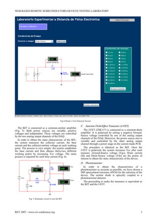 WEB-BASED REMOTE SEMICONDUCTORS DEVICES TESTING LABORATORY
REV 2007 - www.rev-conference.org 3
The BJT is connected as a common-emitter amplifier
(Fig. 5). Both power sources are variable, positive
voltages and independent. These voltages are controlled
by the two analog output channels of the DAQ.
In order to obtain the static characteristic of the BJT,
the system measures the collector current, the base
current and the collector-emitter voltage on each working
point. The process is very simple: the system establishes
the base current and then obtains thirty-two different
working points by increasing Vcc voltage. The same
process is repeated for each base current (Fig. 6).
Fig. 5 Schematic circuit to test the BJT
C. Junction Field-Effect Transistor (J-FET)
The J-FET (2SK117) is connected as a common-drain
amplifier. It is polarized by setting a negative Ground-
Source voltage controlled by one of the analog output
channels of the DAQ. Moreover, the power source also is
variable and controlled by the other analog output
channel through a power stage on the custom made PCB.
The procedure is identical as the BJT. Once the
J-FET is polarized, the system increases Vcc after each
measure. Ground-Source voltage (Vgs), Drain current
(Id) and Drain-Source voltage (Vds) are the points of
interest to obtain the static characteristic of the device.
D. Phototransistor
In order to obtain the characteristics of a
phototransistor as accurate as possible, we have chosen a
DIP optoisolated transistor (4N28) for the selection of the
device. The emitter diode is optically coupled to a
phototransistor detector.
The proceeding to make the measures is equivalent as
the BJT and the J-FET.
Fig.4 Diode’s Test Selection Screen
 