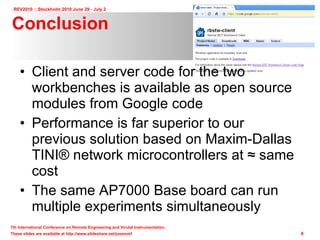 Conclusion Client and server code for the two workbenches is available as open source modules from Google code Performance is far superior to our previous solution based on Maxim-Dallas TINI ® network microcontrollers at ≈ same cost The same AP7000 Base board can run multiple experiments simultaneously 