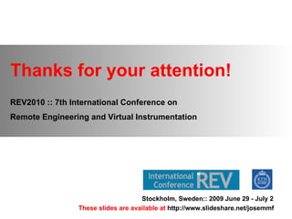 Thanks for your attention! REV2010 :: 7th International Conference on  Remote Engineering and Virtual Instrumentation Stockholm, Sweden:: 2009 June 29 - July 2 These slides are available at  http://www.slideshare.net/josemmf 