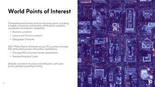 World Points of Interest
Comprehensive business and non-business points, including
a wealth of business and location attributes for analytics,
visualization and search capabilities.
• Business Locations
• Leisure and Tourist Locations
• Geographic Features
202+ Million Points of Interest across 175 countries. Includes
fully attributed business information classified by:
• Precisely POI consumer friendly classification
• Standard Industry Codes
Globally consistent structure and attribution, with data
points updated quarterly/monthly
3
 