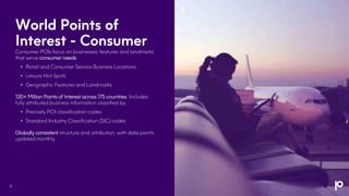 World Points of
Interest - Consumer
Consumer POIs focus on businesses, features and landmarks
that serve consumer needs
• Retail and Consumer Service Business Locations
• Leisure Hot Spots
• Geographic Features and Landmarks
130+ Million Points of Interest across 175 countries. Includes
fully attributed business information classified by:
• Precisely POI classification codes
• Standard Industry Classification (SIC) codes
Globally consistent structure and attribution, with data points
updated monthly
4
 