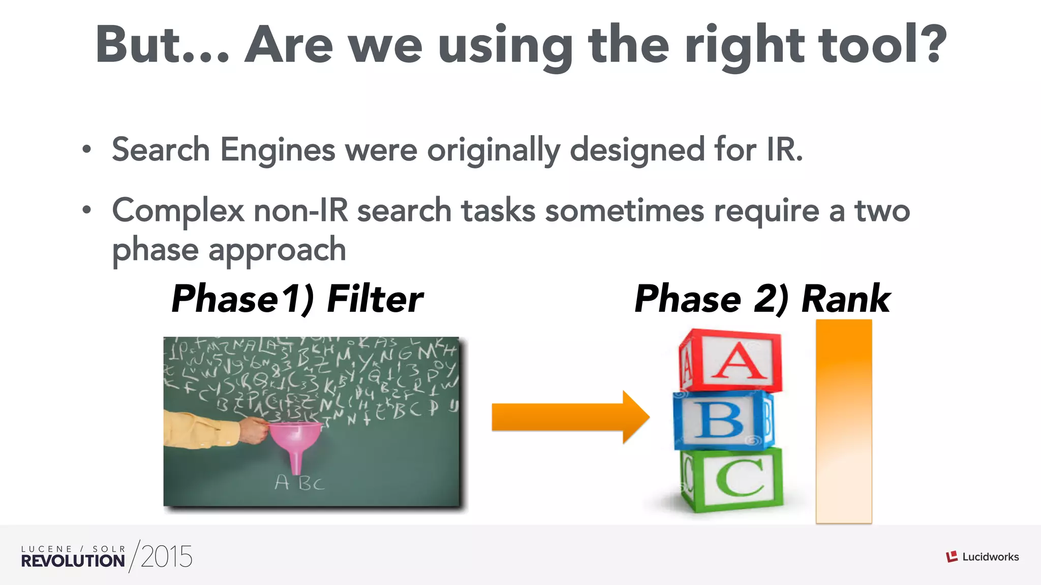 But… Are we using the right tool?
•  Search Engines were originally designed for IR.
•  Complex non-IR search tasks sometimes require a two
phase approach
Phase1) Filter Phase 2) Rank
 