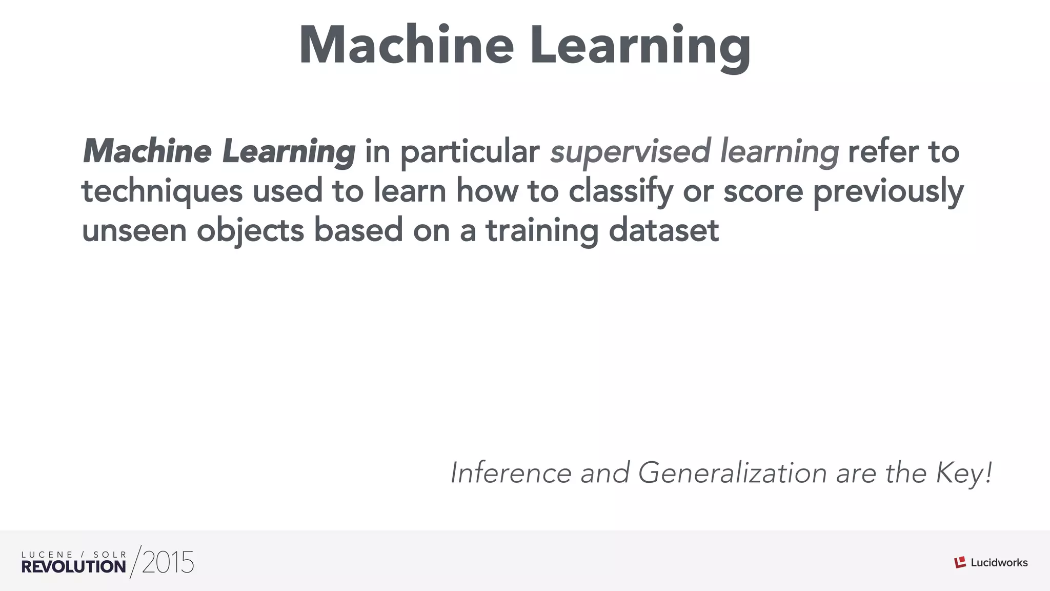 Machine Learning
Machine Learning in particular supervised learning refer to
techniques used to learn how to classify or score previously
unseen objects based on a training dataset
Inference and Generalization are the Key!
 