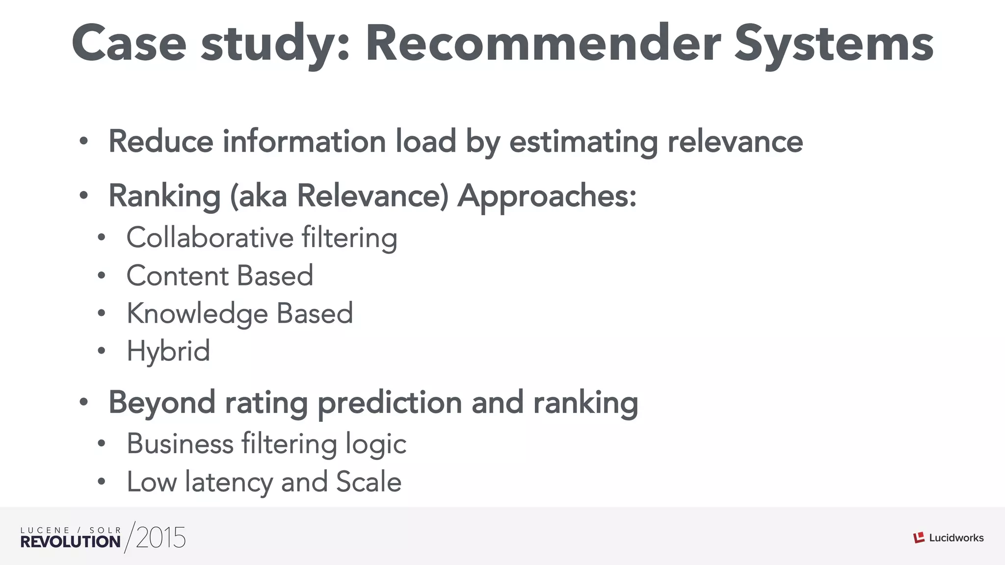 Case study: Recommender Systems
•  Reduce information load by estimating relevance
•  Ranking (aka Relevance) Approaches:
•  Collaborative filtering
•  Content Based
•  Knowledge Based
•  Hybrid
•  Beyond rating prediction and ranking
•  Business filtering logic
•  Low latency and Scale
 